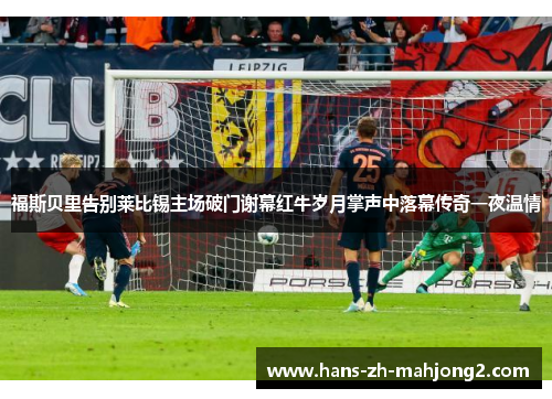 福斯贝里告别莱比锡主场破门谢幕红牛岁月掌声中落幕传奇一夜温情